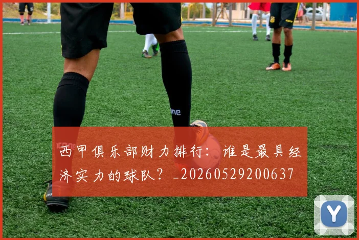 西甲俱乐部财力排行：谁是最具经济实力的球队？_20260529200637