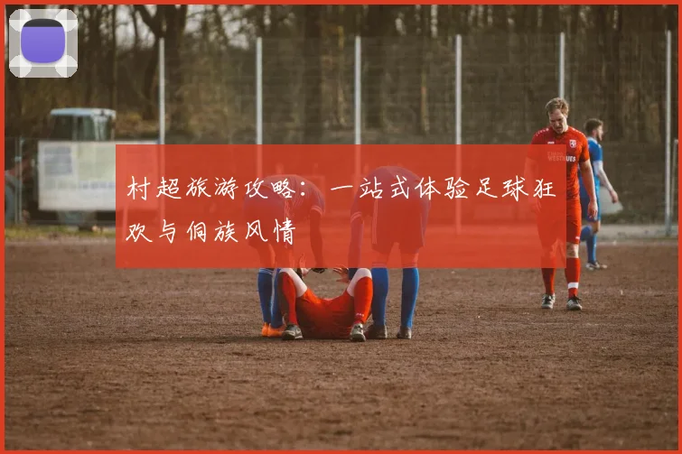 村超旅游攻略：一站式体验足球狂欢与侗族风情