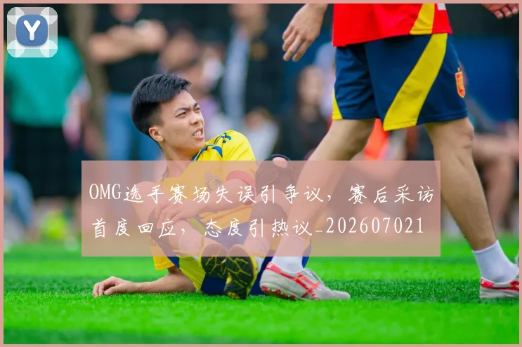 OMG选手赛场失误引争议，赛后采访首度回应，态度引热议_20260702170142