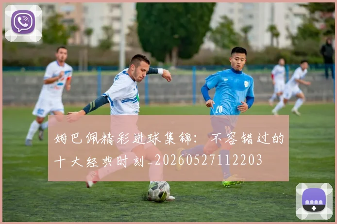 姆巴佩精彩进球集锦：不容错过的十大经典时刻_20260527112203