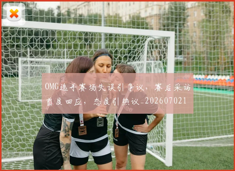 OMG选手赛场失误引争议，赛后采访首度回应，态度引热议_20260702170142