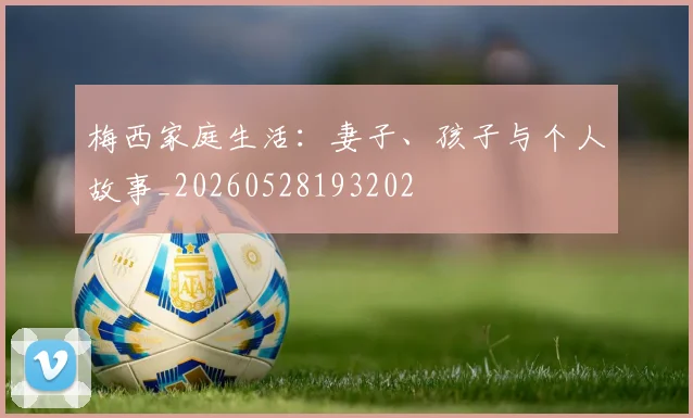 梅西家庭生活：妻子、孩子与个人故事_20260528193202