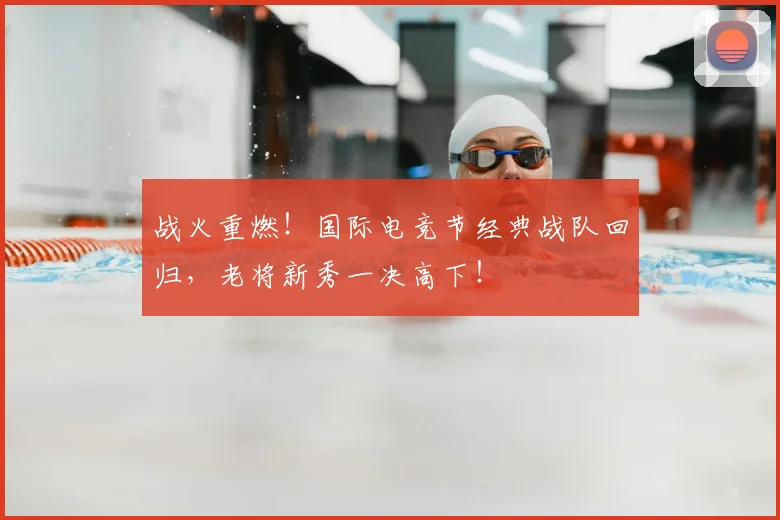 战火重燃!国际电竞节经典战队回归,老将新秀一决高下!