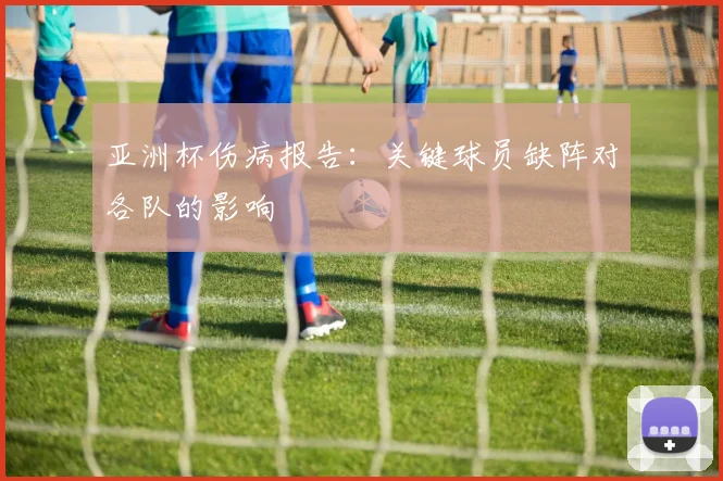 亚洲杯伤病报告:关键球员缺阵对各队的影响