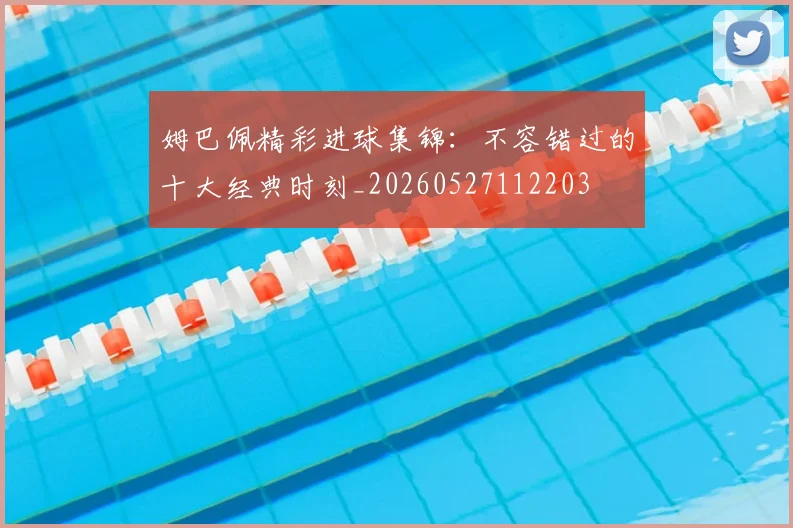 姆巴佩精彩进球集锦：不容错过的十大经典时刻_20260527112203