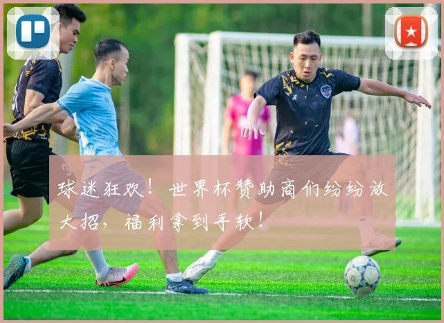 球迷狂欢!世界杯赞助商们纷纷放大招,福利拿到手软!