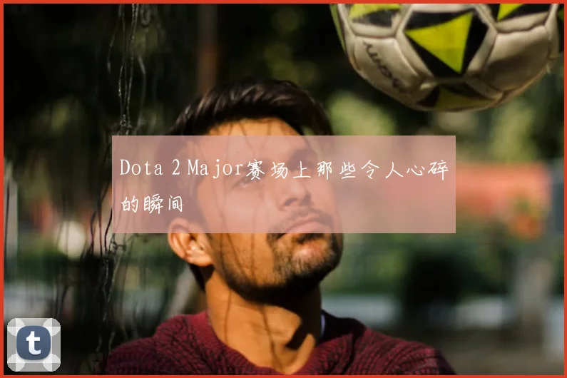 Dota 2 Major赛场上那些令人心碎的瞬间
