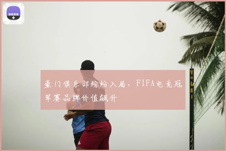 豪门俱乐部纷纷入局，FIFA电竞冠军赛品牌价值飙升