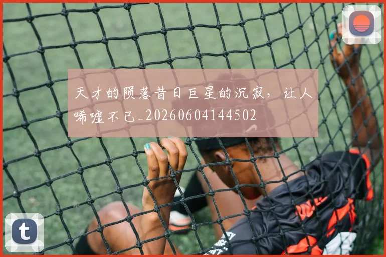 天才的陨落昔日巨星的沉寂，让人唏嘘不已_20260604144502