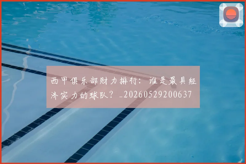 西甲俱乐部财力排行：谁是最具经济实力的球队？_20260529200637
